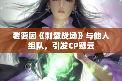 老婆因《刺激战场》与他人组队，引发CP疑云