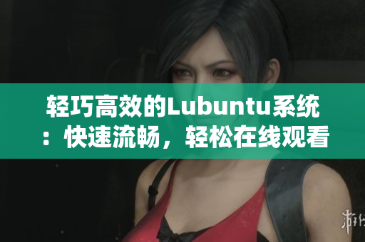 轻巧高效的Lubuntu系统：快速流畅，轻松在线观看和下载i