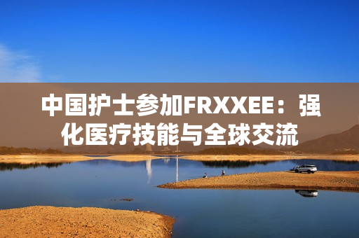 中国护士参加FRXXEE：强化医疗技能与全球交流