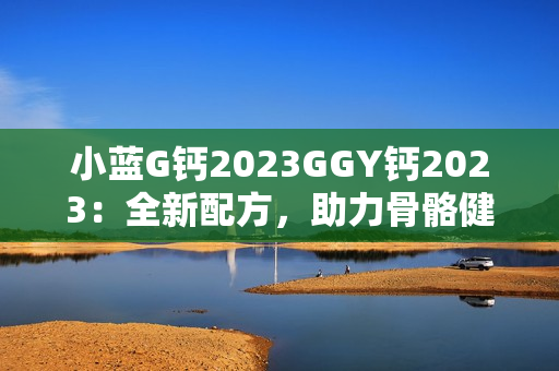 小蓝G钙2023GGY钙2023：全新配方，助力骨骼健康