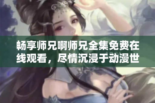 畅享师兄啊师兄全集免费在线观看，尽情沉浸于动漫世界的精彩剧情！