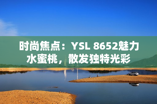 时尚焦点：YSL 8652魅力水蜜桃，散发独特光彩