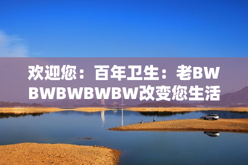 欢迎您：百年卫生：老BWBWBWBWBW改变您生活的故事