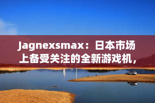 Jagnexsmax：日本市场上备受关注的全新游戏机，吸引着年轻玩家的热情