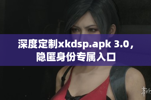 深度定制xkdsp.apk 3.0，隐匿身份专属入口