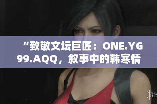 “致敬文坛巨匠：ONE.YG99.AQQ，叙事中的韩寒情怀”