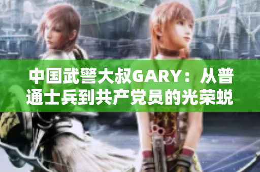 中国武警大叔GARY：从普通士兵到共产党员的光荣蜕变