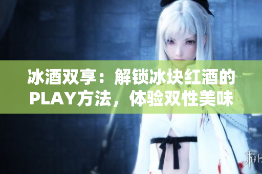 冰酒双享：解锁冰块红酒的PLAY方法，体验双性美味！