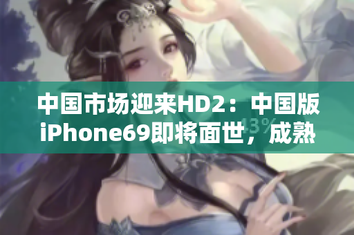 中国市场迎来HD2：中国版iPhone69即将面世，成熟度超乎想象