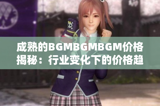 成熟的BGMBGMBGM价格揭秘：行业变化下的价格趋势分析