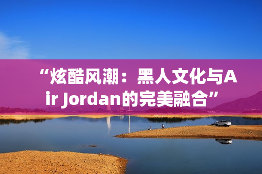 “炫酷风潮：黑人文化与Air Jordan的完美融合”