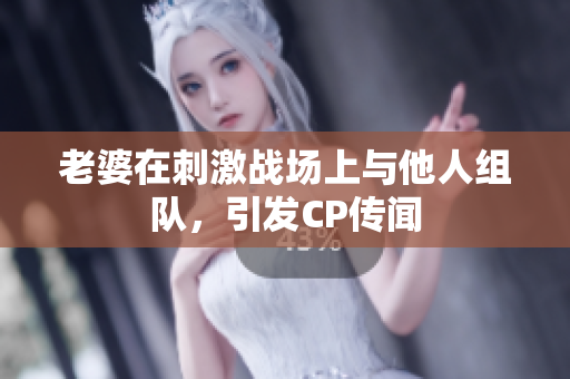 老婆在刺激战场上与他人组队，引发CP传闻