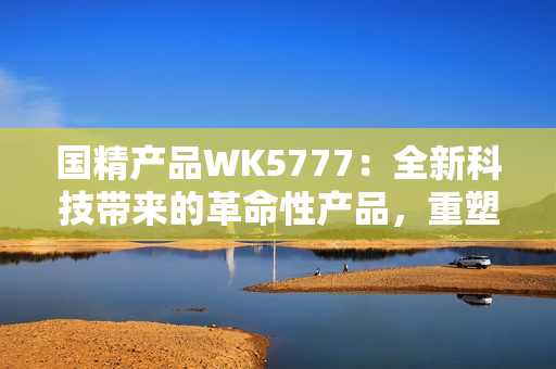 国精产品WK5777：全新科技带来的革命性产品，重塑您的生活体验！