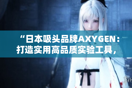 “日本吸头品牌AXYGEN：打造实用高品质实验工具，助力科研创新”