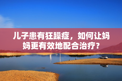 儿子患有狂躁症，如何让妈妈更有效地配合治疗？