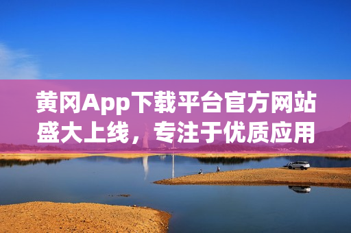 黄冈App下载平台官方网站盛大上线，专注于优质应用推广