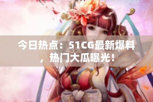 今日热点：51CG最新爆料，热门大瓜曝光！