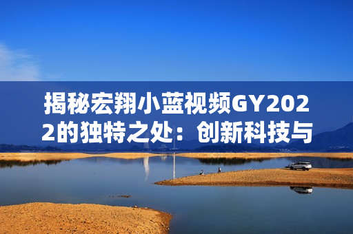 揭秘宏翔小蓝视频GY2022的独特之处：创新科技与用户体验的完美融合