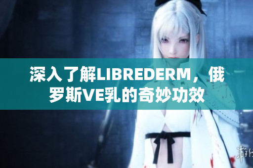 深入了解LIBREDERM，俄罗斯VE乳的奇妙功效