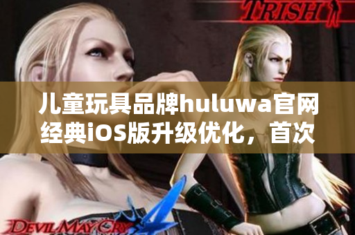 儿童玩具品牌huluwa官网经典iOS版升级优化，首次体验全新界面功能