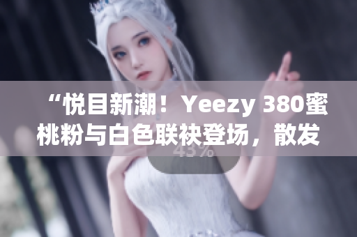 “悦目新潮！Yeezy 380蜜桃粉与白色联袂登场，散发时尚魅力”