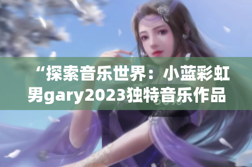 “探索音乐世界：小蓝彩虹男gary2023独特音乐作品引发热议”