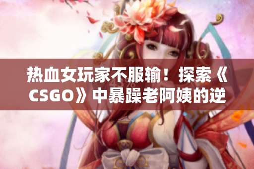 热血女玩家不服输！探索《CSGO》中暴躁老阿姨的逆袭之路