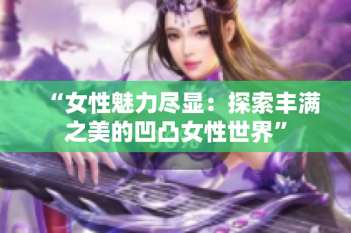 “女性魅力尽显：探索丰满之美的凹凸女性世界”