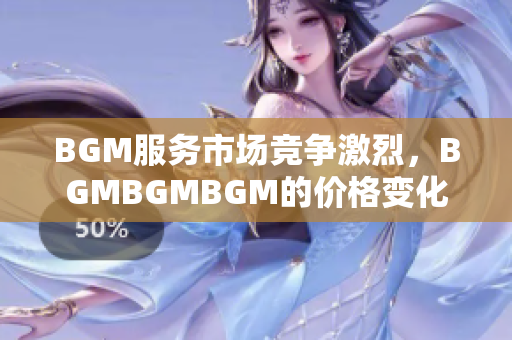 BGM服务市场竞争激烈，BGMBGMBGM的价格变化不断，如何抉择？