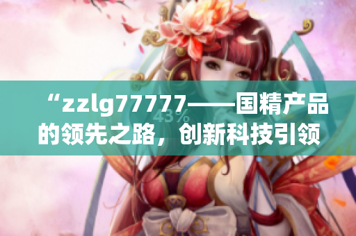 “zzlg77777——国精产品的领先之路，创新科技引领行业新风向！”