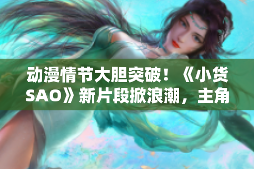 动漫情节大胆突破！《小货SAO》新片段掀浪潮，主角边洗澡边战斗引发热议