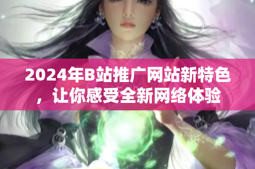 2024年B站推广网站新特色，让你感受全新网络体验