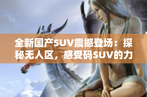 全新国产SUV震撼登场：探秘无人区，感受码SUV的力量！