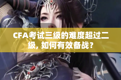 CFA考试三级的难度超过二级, 如何有效备战？