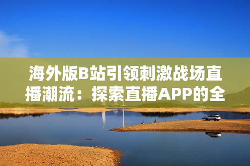 海外版B站引领刺激战场直播潮流：探索直播APP的全球化影响与未来趋势