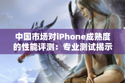 中国市场对iPhone成熟度的性能评测：专业测试揭示其表现如何