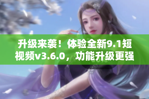 升级来袭！体验全新9.1短视频v3.6.0，功能升级更强大！