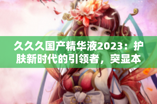 久久久国产精华液2023：护肤新时代的引领者，突显本土美妆科技创新