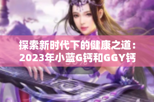 探索新时代下的健康之道：2023年小蓝G钙和GGY钙的全面解读