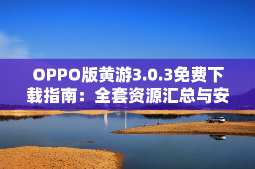 OPPO版黄游3.0.3免费下载指南：全套资源汇总与安全安装教程