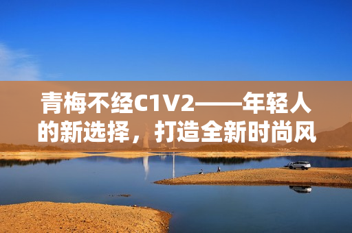 青梅不经C1V2——年轻人的新选择，打造全新时尚风向