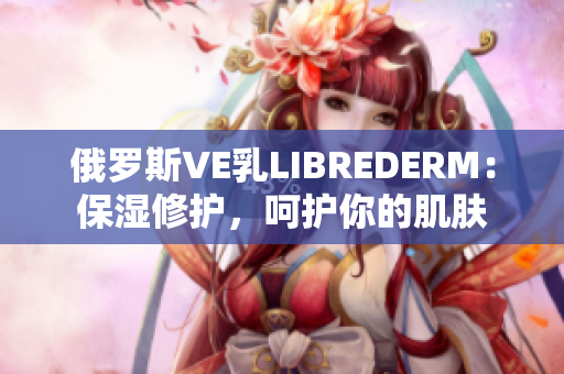 俄罗斯VE乳LIBREDERM：保湿修护，呵护你的肌肤