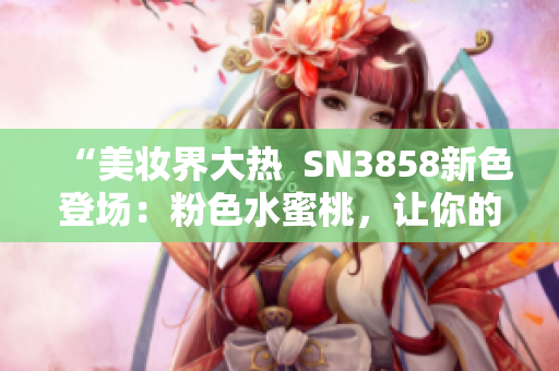 “美妆界大热  SN3858新色登场：粉色水蜜桃，让你的妆容更加亮眼”