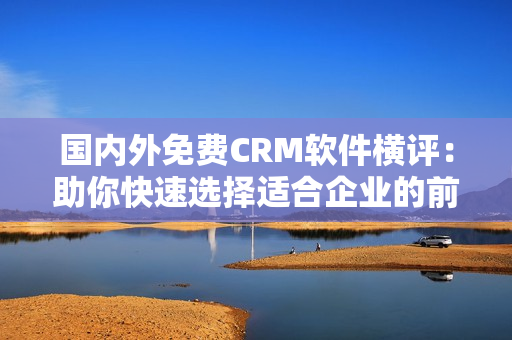 国内外免费CRM软件横评：助你快速选择适合企业的前十佳工具