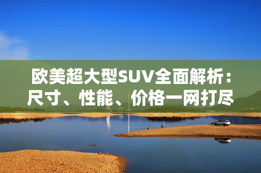 欧美超大型SUV全面解析：尺寸、性能、价格一网打尽