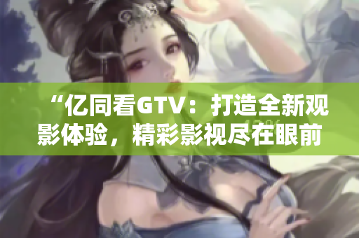 “亿同看GTV：打造全新观影体验，精彩影视尽在眼前！”