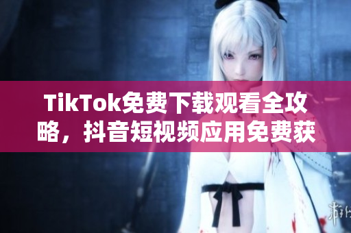 TikTok免费下载观看全攻略，抖音短视频应用免费获取及观看技巧分享