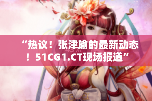 “热议！张津瑜的最新动态！51CG1.CT现场报道”