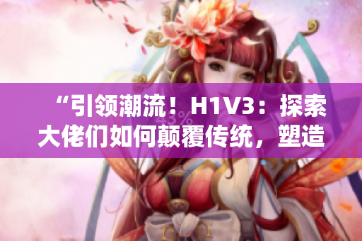 “引领潮流！H1V3：探索大佬们如何颠覆传统，塑造未来的创新之路！”