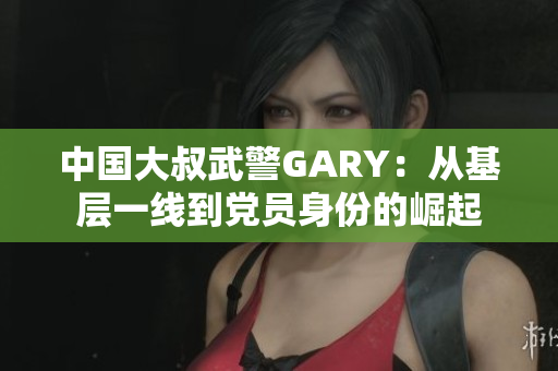 中国大叔武警GARY：从基层一线到党员身份的崛起